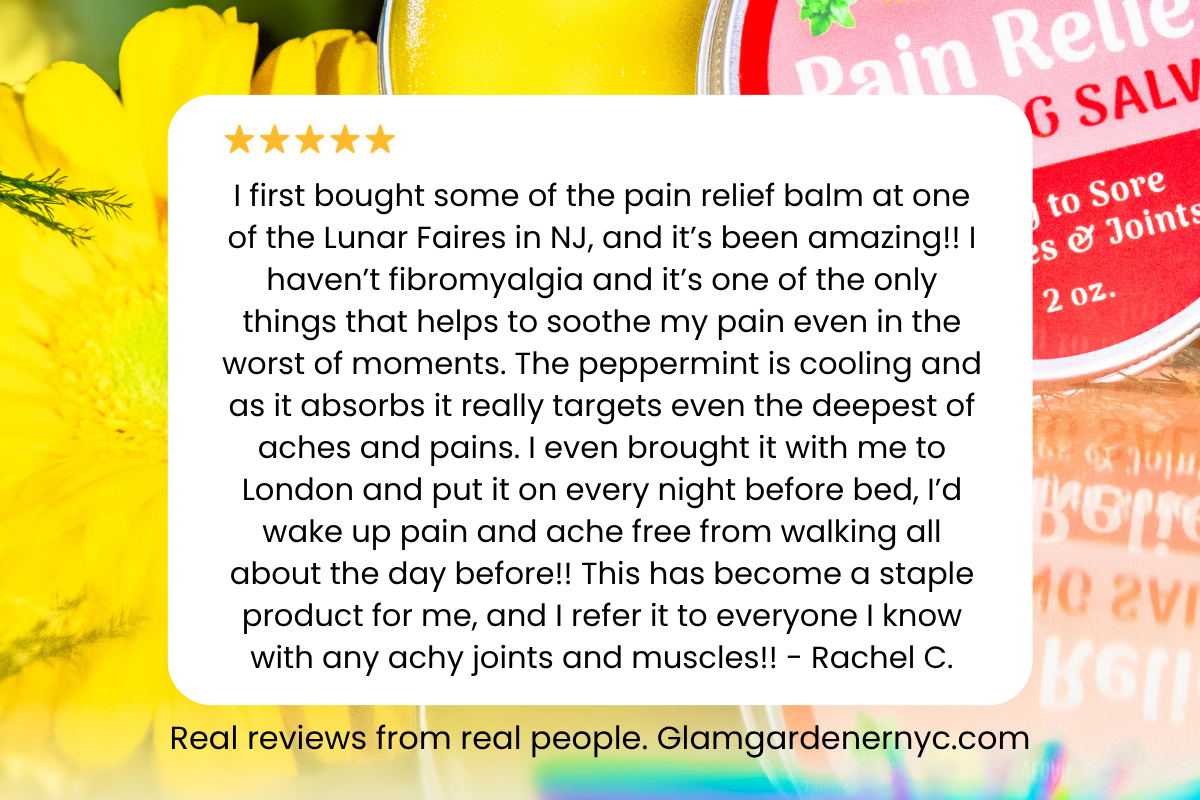 I first bought some of the pain relief balm at one of the Lunar Faires in NJ, and it’s been amazing!! I haven’t fibromyalgia and it’s one of the only things that helps to soothe my pain even in the worst of moments. The peppermint is cooling and as it absorbs it really targets even the deepest of aches and pains. I even brought it with me to London and put it on every night before bed, I’d wake up pain and ache free from walking all about the day before!! This has become a staple product for me, and I refer