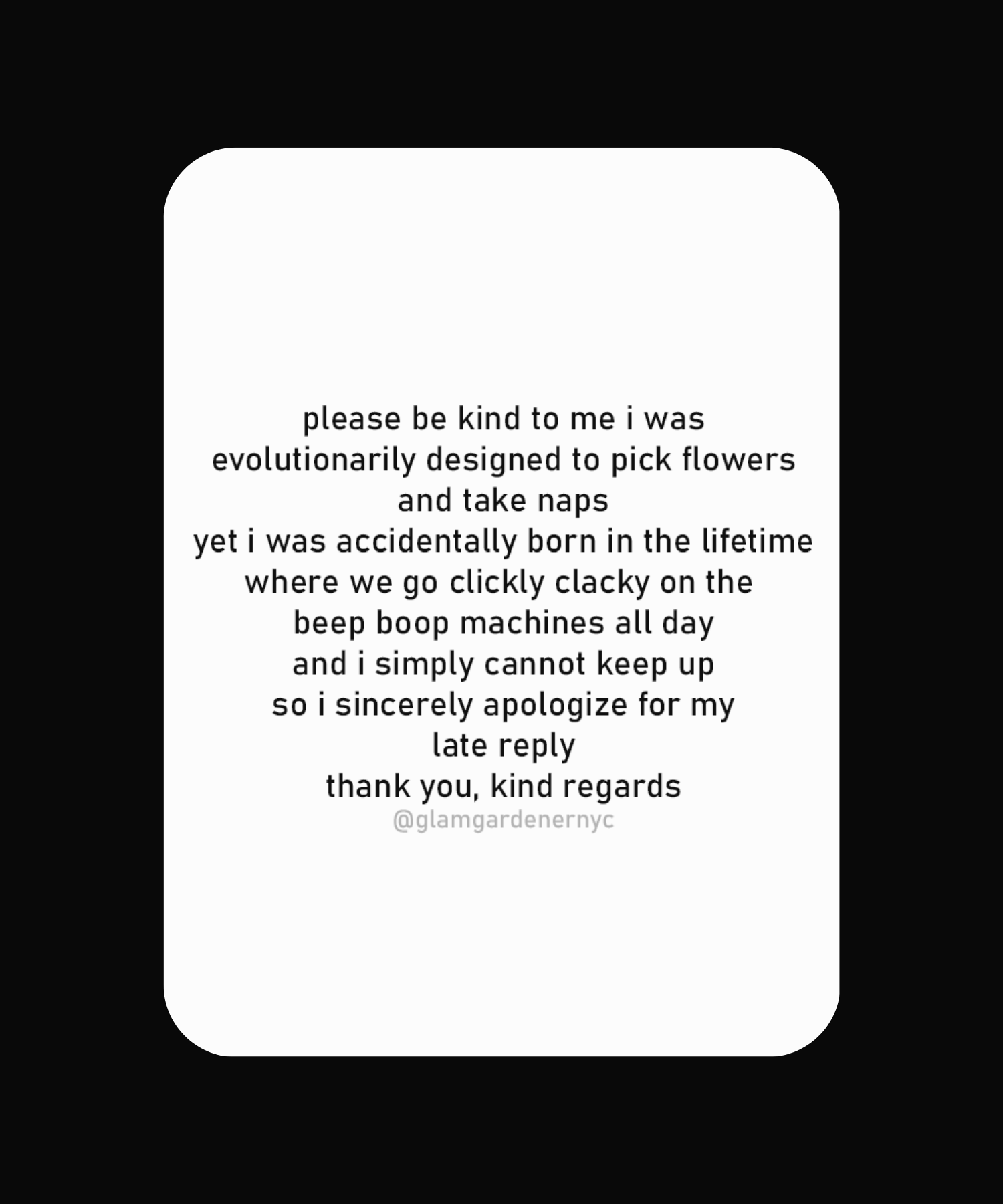 Silly sticker for nature lovers by Glam Gardener NYC. please be kind to me i was
evolutionarily designed to pick flowers and take naps
yet i was accidentally born in the lifetime where we go clickly clacky on the beep boop machines all day and i simply cannot keep up so i sincerely apologize for my late reply
thank you, kind regards @glamgardenernyc