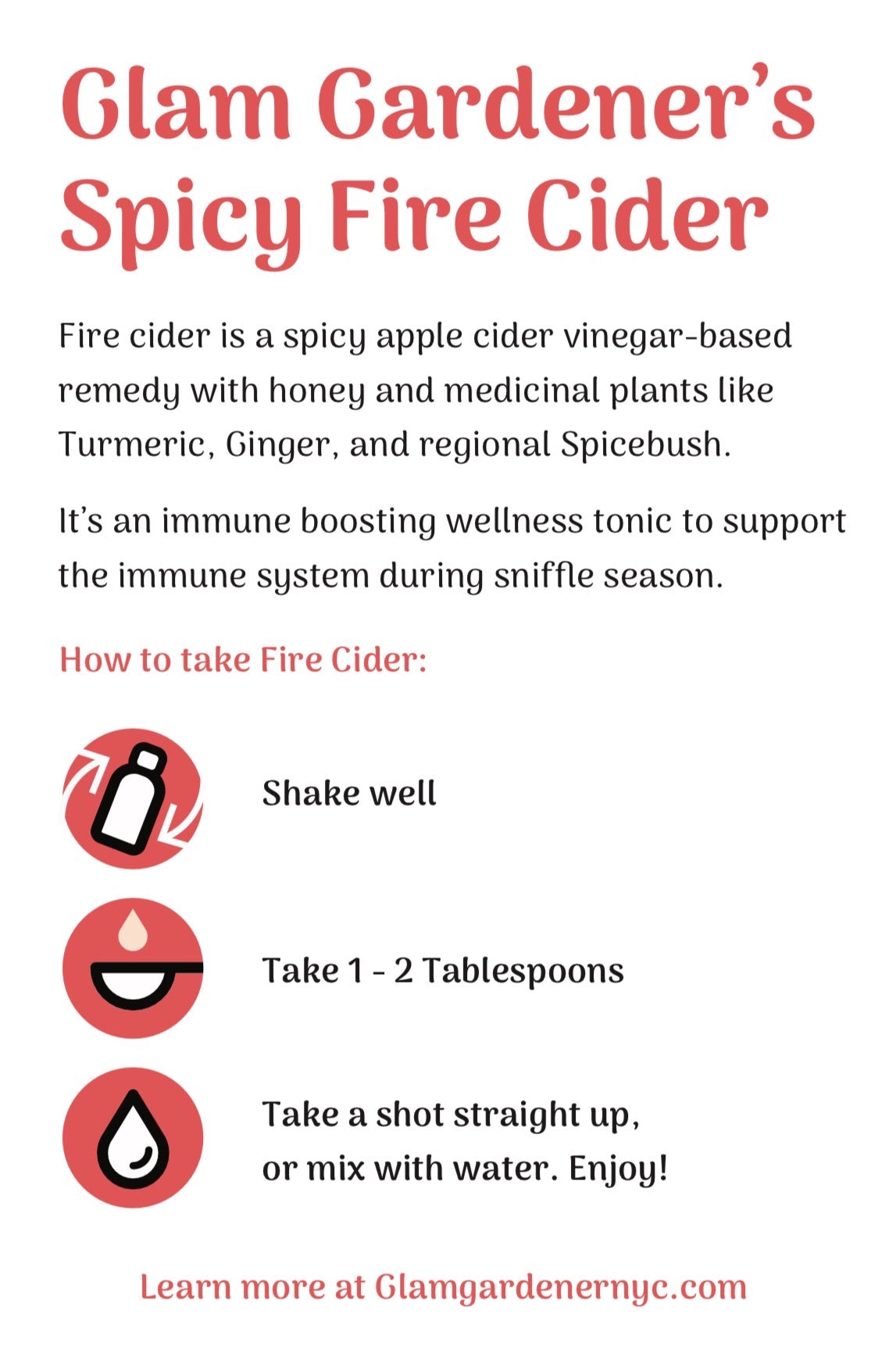 An infographic that reads: Glam Gardener's
Spicy Fire Cider
Fire cider is a spicy apple cider vinegar-based remedy with honey and medicinal plants like Turmeric, Ginger, and regional Spicebush.
It's an immune boosting wellness tonic to support the immune system during sniffle season.
How to take Fire Cider:
Shake well
Take 1 - 2 Tablespoons
Take a shot straight up, or mix with water. Enjoy!
Learn more at Glamgardenernyc.com