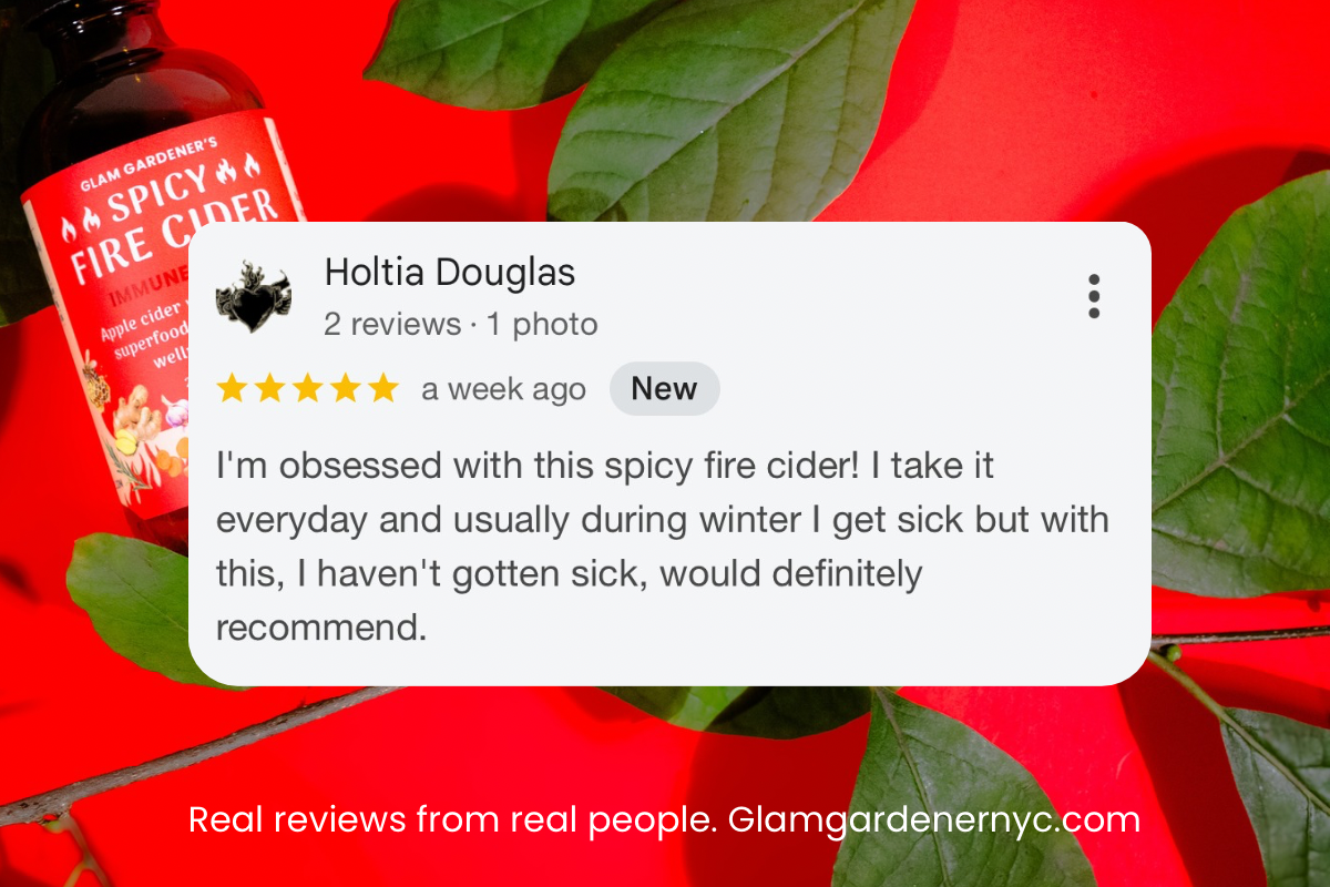 5 star Google review for glam gardener nyc: I’m obsessed with the spicy fire cider. I take it every day and usually during winter I get sick but with this, I haven’t gotten sick. Would definitely recommend. 