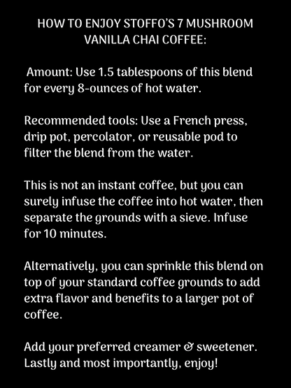 A description that explains how to make the product with white text on a black background. It reads, “ HOW TO ENJOY STOFFO’S 7 MUSHROOM VANILLA CHAI COFFEE:

 Amount: Use 1.5 tablespoons of this blend for every 8-ounces of hot water.

Recommended tools: Use a French press, drip pot, percolator, or reusable pod to filter the blend from the water.

This is not an instant coffee, but you can surely infuse the coffee into hot water, then separate the grounds with a sieve. Infuse for 10 minutes.”