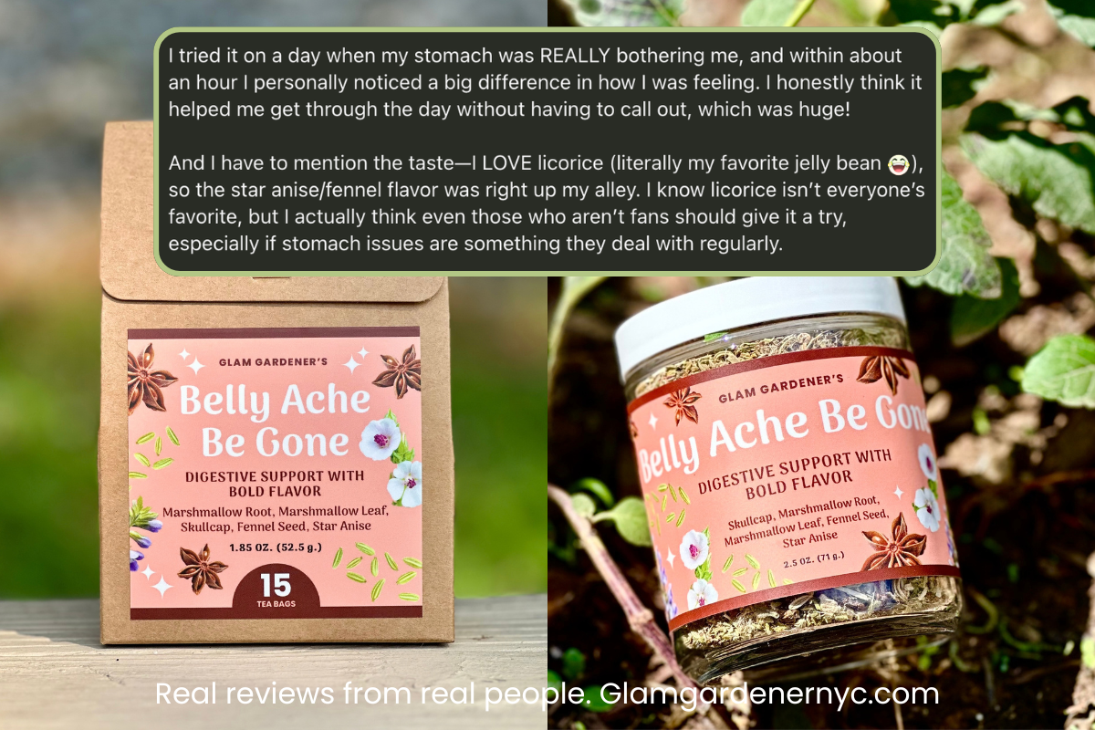 Reviw of Glam Gardener's Belly Ache Be Gone shows a pre-bagged and looseleaf herbal tea side by side with a review that reads, "Real Reviews from Real People: Here's what Capri from Let's Talk Tummy said about Glam Gardener's Belly Ache Be Gone

"I tried it on a day when my stomach was REALLY bothering me, and within about an hour I personally noticed a big difference in how I was feeling. I honestly think it helped me get through the day without having to call out, which was huge!"