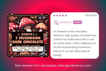 Stoffo’s 7 Mushroom Chocolate Review Glam Gardener NYC. The review reads: I'm hooked on this chocolate. Delicious, high quality chocolate that ladd to my shake every day or use as a little snack. I feel a difference in my life incorporating mushroom extract in my diet. More natural energy. The label of the mushroom chocolate reads: STOFFO'S - 7 MUSHROOM DARK CHOCOLATE VEGAN GLUTEN FREE 100% NATURAL Chaga Cordyceps Lion's Mane Reishi Maitake Shiitake Turkey Tail. 