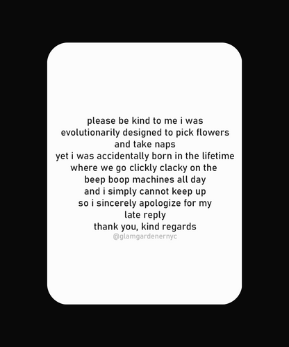Silly sticker for nature lovers by Glam Gardener NYC. please be kind to me i was
evolutionarily designed to pick flowers and take naps
yet i was accidentally born in the lifetime where we go clickly clacky on the beep boop machines all day and i simply cannot keep up so i sincerely apologize for my late reply
thank you, kind regards @glamgardenernyc