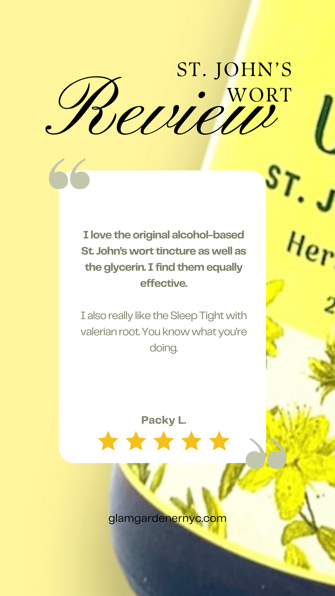 St. John's wort herbal tincture Mood Uplift by Glam Gardener NYC review by Packy L reads: I love the original alcohol-based St. John’s wort tincture as well as the glycerin. I find them equally effective.   I also really like the Sleep Tight with valerian root. You know what you’re doing.